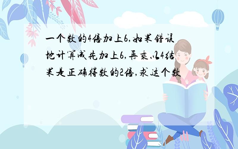 一个数的4倍加上6,如果错误地计算成先加上6,再乘以4结果是正确得数的2倍,求这个数