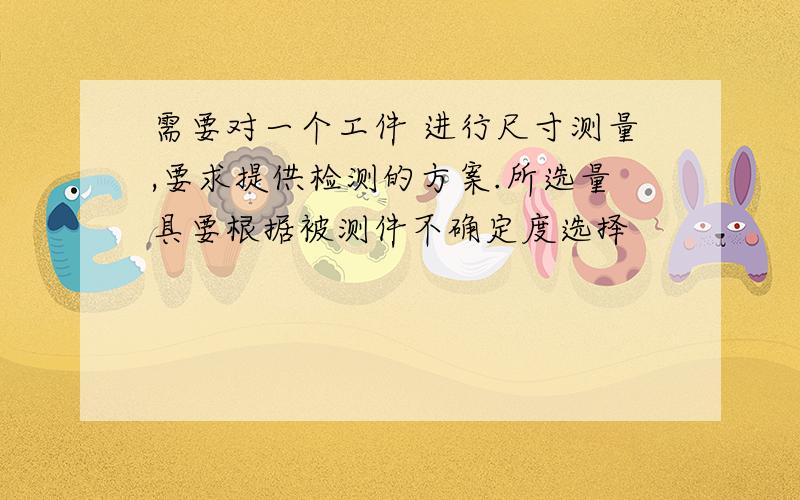 需要对一个工件 进行尺寸测量,要求提供检测的方案.所选量具要根据被测件不确定度选择