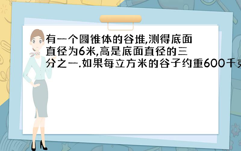 有一个圆锥体的谷堆,测得底面直径为6米,高是底面直径的三分之一.如果每立方米的谷子约重600千克