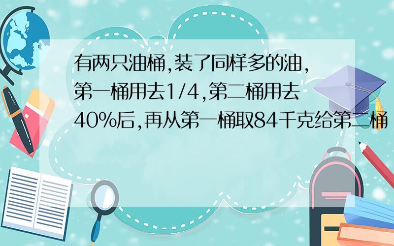 有两只油桶,装了同样多的油,第一桶用去1/4,第二桶用去40%后,再从第一桶取84千克给第二桶