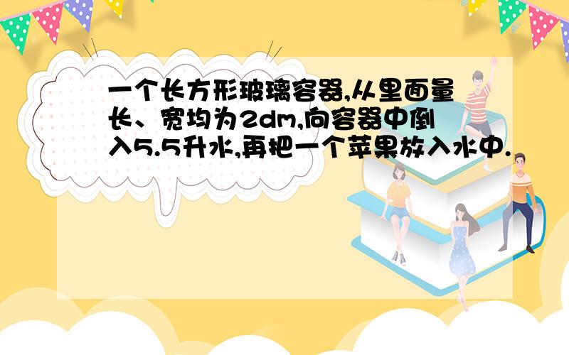 一个长方形玻璃容器,从里面量长、宽均为2dm,向容器中倒入5.5升水,再把一个苹果放入水中.