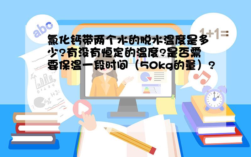 氯化钙带两个水的脱水温度是多少?有没有恒定的温度?是否需要保温一段时间（50kg的量）?