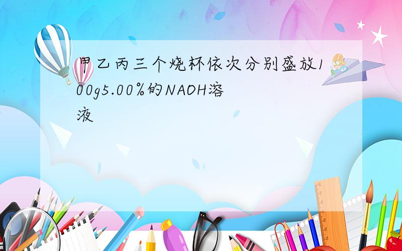 甲乙丙三个烧杯依次分别盛放100g5.00%的NAOH溶液