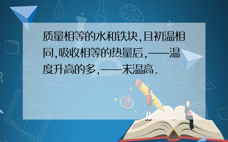 质量相等的水和铁块,且初温相同,吸收相等的热量后,——温度升高的多,——末温高.