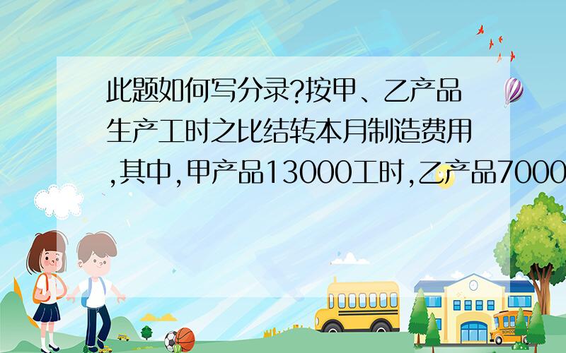 此题如何写分录?按甲、乙产品生产工时之比结转本月制造费用,其中,甲产品13000工时,乙产品7000工时.