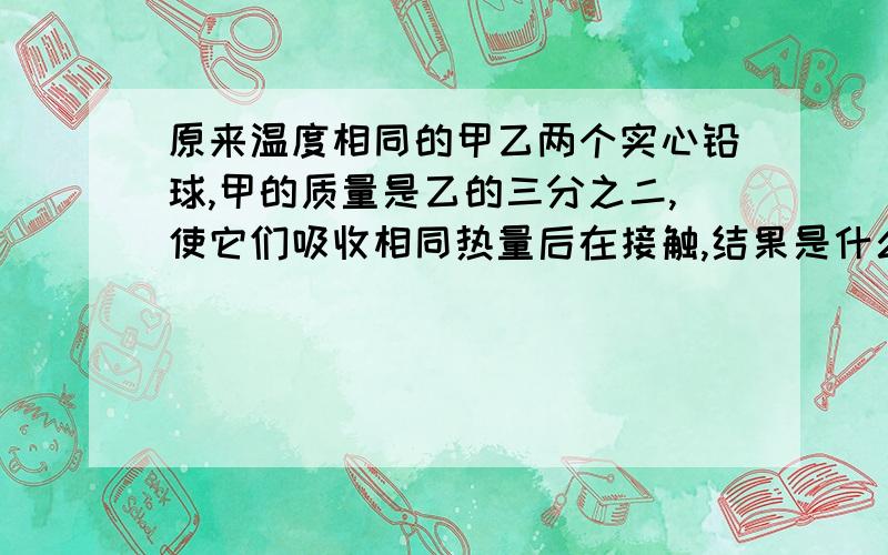 原来温度相同的甲乙两个实心铅球,甲的质量是乙的三分之二,使它们吸收相同热量后在接触,结果是什么