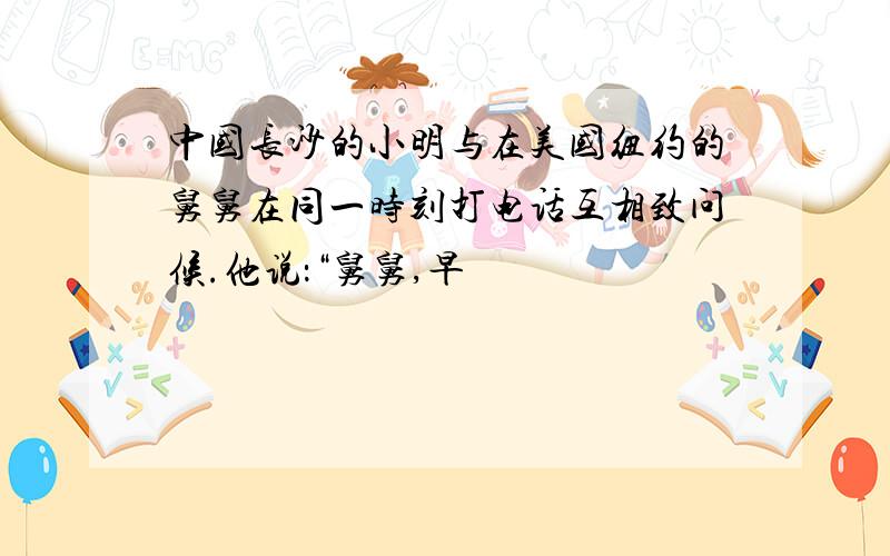 中国长沙的小明与在美国纽约的舅舅在同一时刻打电话互相致问候.他说：“舅舅,早