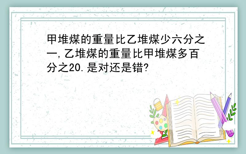 甲堆煤的重量比乙堆煤少六分之一,乙堆煤的重量比甲堆煤多百分之20.是对还是错?