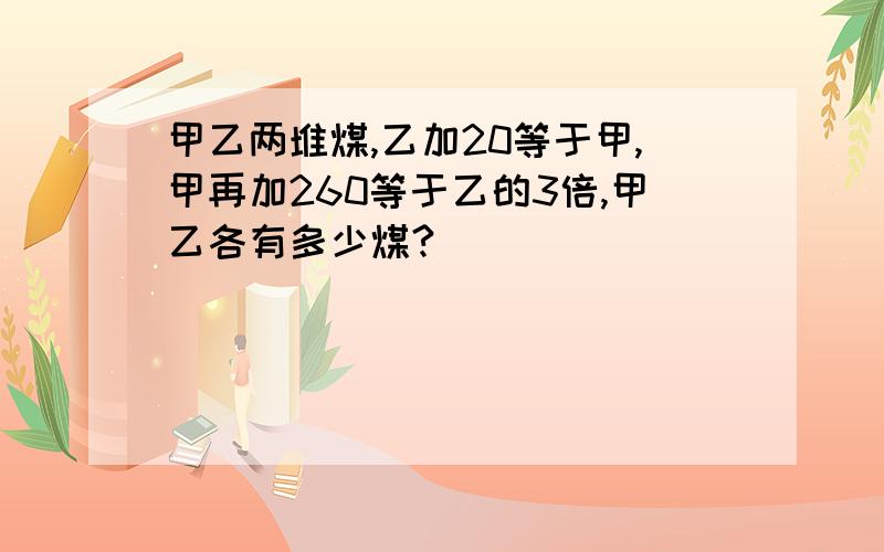 甲乙两堆煤,乙加20等于甲,甲再加260等于乙的3倍,甲乙各有多少煤?