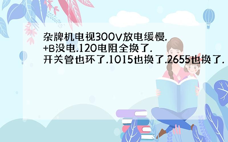 杂牌机电视300V放电缓慢.+B没电.120电阻全换了.开关管也环了.1015也换了.2655也换了.