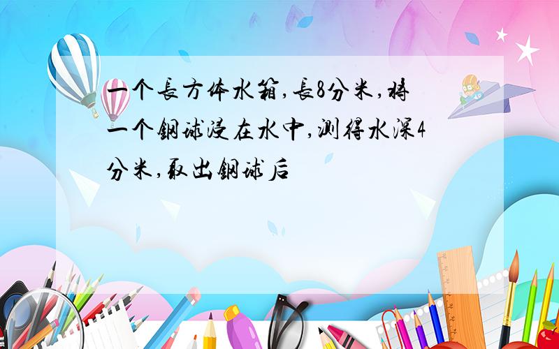 一个长方体水箱,长8分米,将一个钢球浸在水中,测得水深4分米,取出钢球后