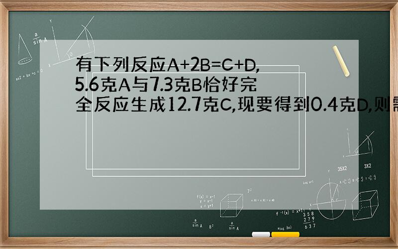 有下列反应A+2B=C+D,5.6克A与7.3克B恰好完全反应生成12.7克C,现要得到0.4克D,则需要A的质量为（