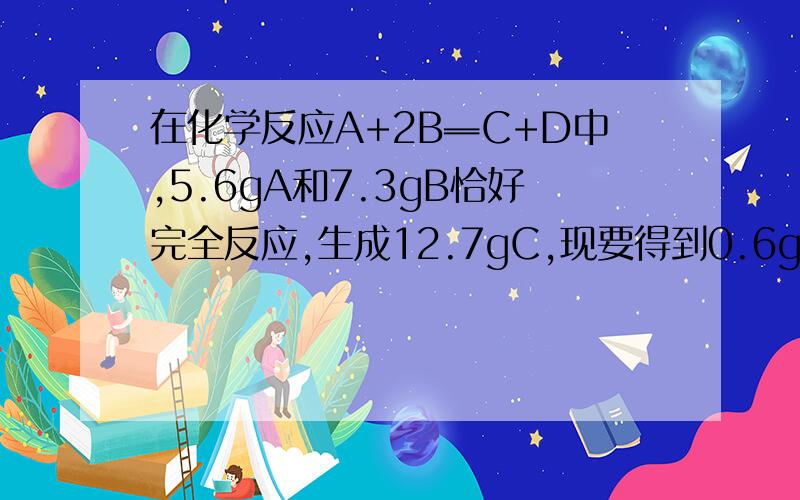 在化学反应A+2B═C+D中,5.6gA和7.3gB恰好完全反应,生成12.7gC,现要得到0.6gD则要多少A