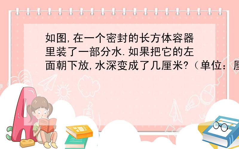 如图,在一个密封的长方体容器里装了一部分水.如果把它的左面朝下放,水深变成了几厘米?（单位：厘米）