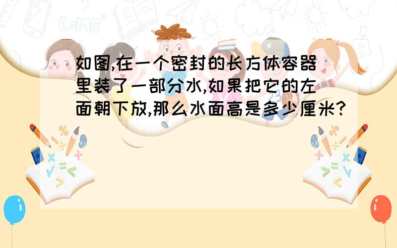 如图,在一个密封的长方体容器里装了一部分水,如果把它的左面朝下放,那么水面高是多少厘米?