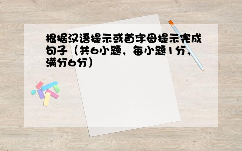 根据汉语提示或首字母提示完成句子（共6小题，每小题1分，满分6分）