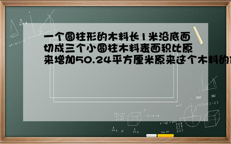 一个圆柱形的木料长1米沿底面切成三个小圆柱木料表面积比原来增加50.24平方厘米原来这个木料的体积是多少