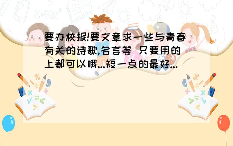 要办校报!要文章求一些与青春有关的诗歌,名言等 只要用的上都可以哦...短一点的最好...