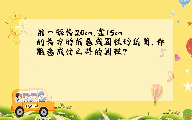 用一张长20cm、宽15cm的长方形纸卷成圆柱形纸筒,你能卷成什么样的圆柱?