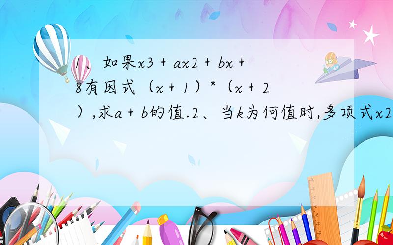 1、如果x3＋ax2＋bx＋8有因式（x＋1）*（x＋2）,求a＋b的值.2、当k为何值时,多项式x2