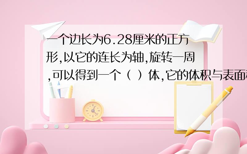 一个边长为6.28厘米的正方形,以它的连长为轴,旋转一周,可以得到一个（ ）体,它的体积与表面积各是多少