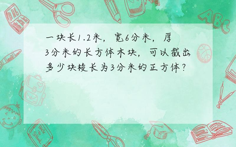 一块长1.2米，宽6分米，厚3分米的长方体木块，可以截出多少块棱长为3分米的正方体？