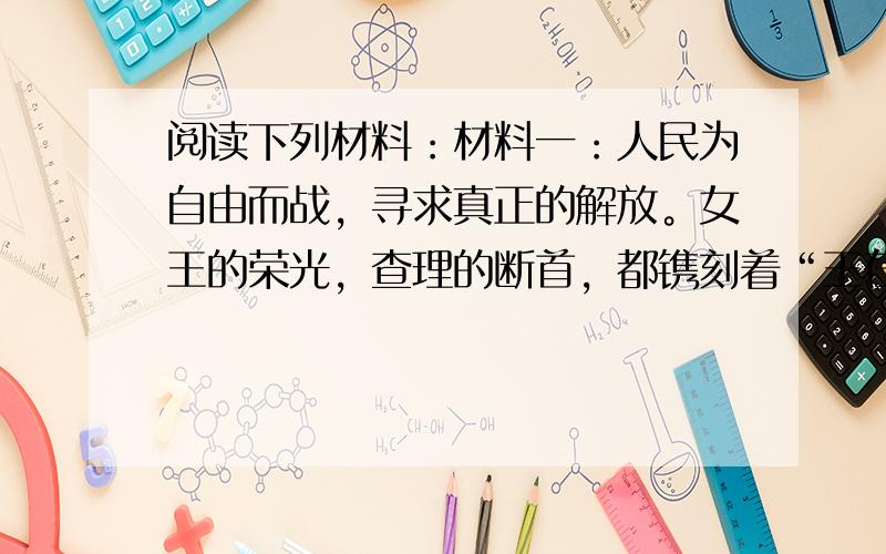 阅读下列材料：材料一：人民为自由而战，寻求真正的解放。女王的荣光，查理的断首，都镌刻着“王在议会，法为习惯”的字样。材料