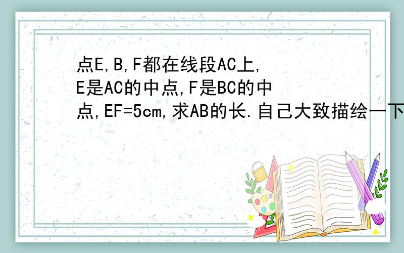 点E,B,F都在线段AC上,E是AC的中点,F是BC的中点,EF=5cm,求AB的长.自己大致描绘一下,