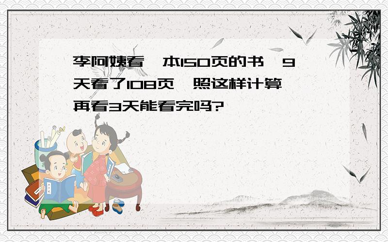 李阿姨看一本150页的书,9天看了108页,照这样计算,再看3天能看完吗?