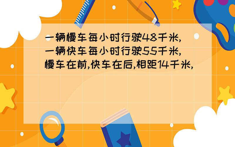 一辆慢车每小时行驶48千米,一辆快车每小时行驶55千米,慢车在前,快车在后,相距14千米,