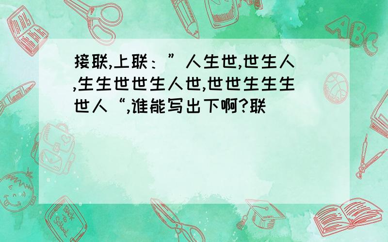 接联,上联：”人生世,世生人,生生世世生人世,世世生生生世人“,谁能写出下啊?联