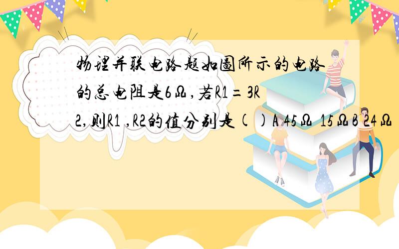 物理并联电路题如图所示的电路的总电阻是6Ω,若R1=3R2,则R1 ,R2的值分别是()A 45Ω 15ΩB 24Ω 8