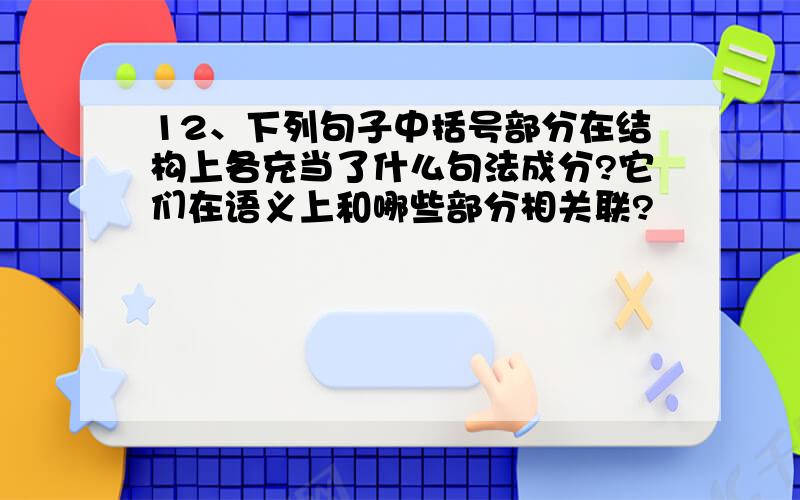 12、下列句子中括号部分在结构上各充当了什么句法成分?它们在语义上和哪些部分相关联?