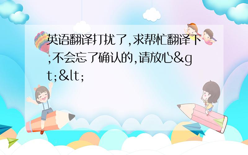 英语翻译打扰了,求帮忙翻译下,不会忘了确认的,请放心><