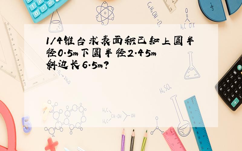 1/4锥台求表面积已知上圆半径0.5m下圆半径2.45m斜边长6.5m?