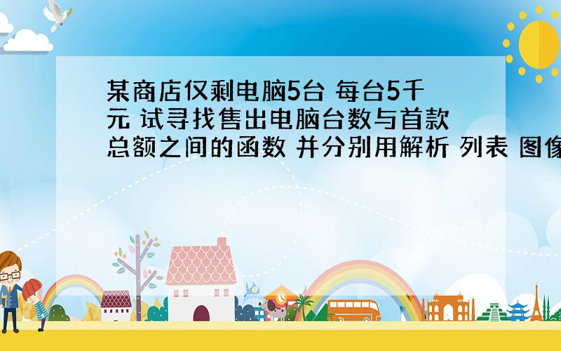 某商店仅剩电脑5台 每台5千元 试寻找售出电脑台数与首款总额之间的函数 并分别用解析 列表 图像表示函数