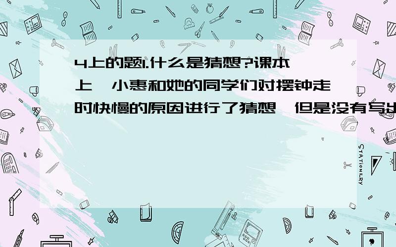 4上的题1.什么是猜想?课本上,小惠和她的同学们对摆钟走时快慢的原因进行了猜想,但是没有写出猜想的依据,你会根据那些经验