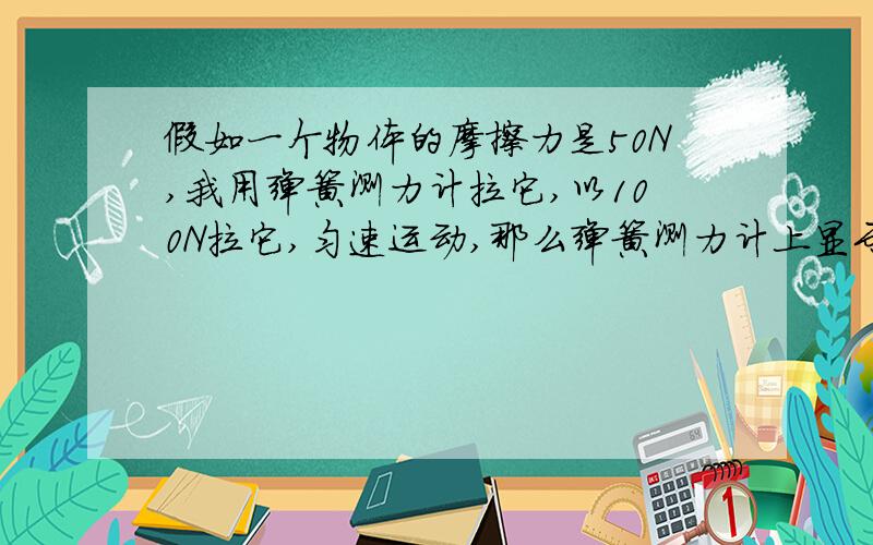 假如一个物体的摩擦力是50N,我用弹簧测力计拉它,以100N拉它,匀速运动,那么弹簧测力计上显示的力是?如果变速拉它的话