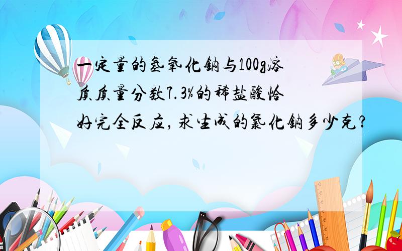 一定量的氢氧化钠与100g溶质质量分数7.3%的稀盐酸恰好完全反应，求生成的氯化钠多少克？