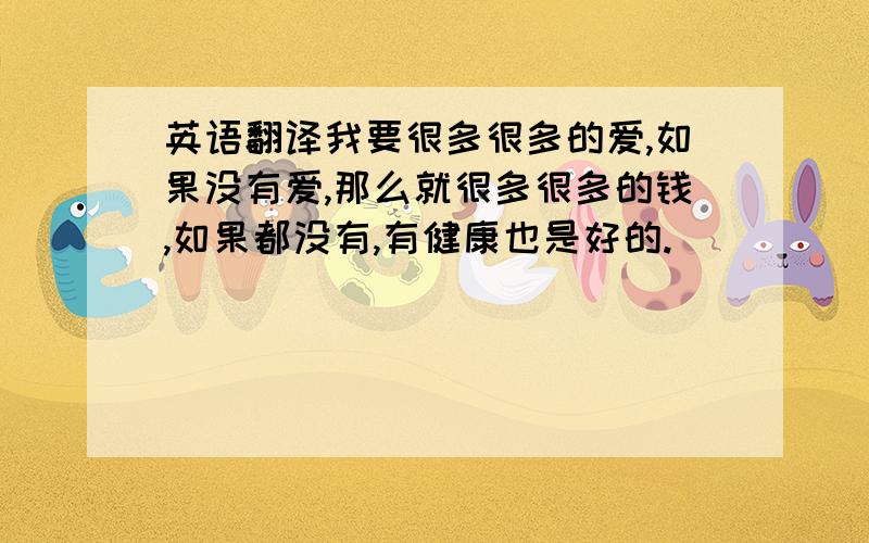 英语翻译我要很多很多的爱,如果没有爱,那么就很多很多的钱,如果都没有,有健康也是好的.