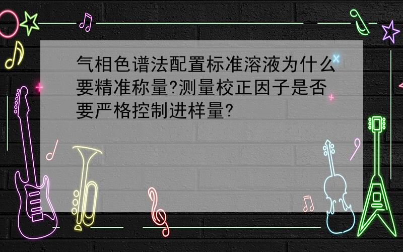 气相色谱法配置标准溶液为什么要精准称量?测量校正因子是否要严格控制进样量?