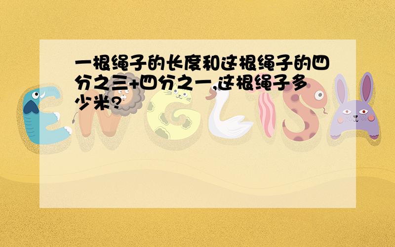 一根绳子的长度和这根绳子的四分之三+四分之一,这根绳子多少米?