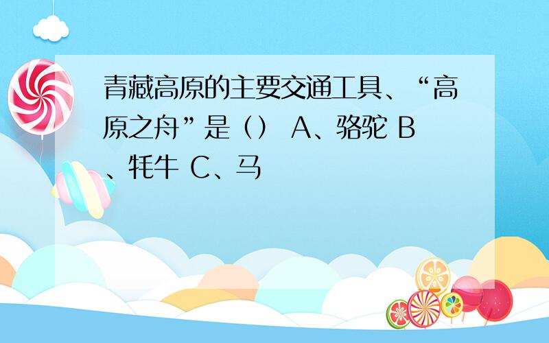 青藏高原的主要交通工具、“高原之舟”是（） A、骆驼 B、牦牛 C、马