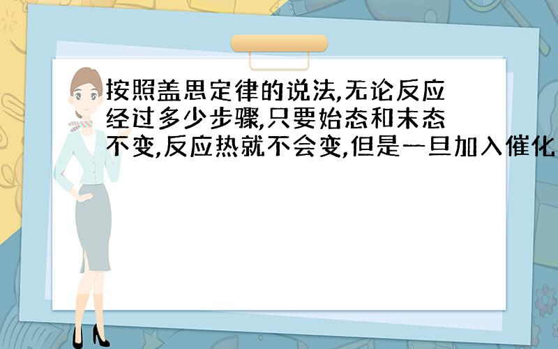 按照盖思定律的说法,无论反应经过多少步骤,只要始态和末态不变,反应热就不会变,但是一旦加入催化剂是会使反应所须温度降低,