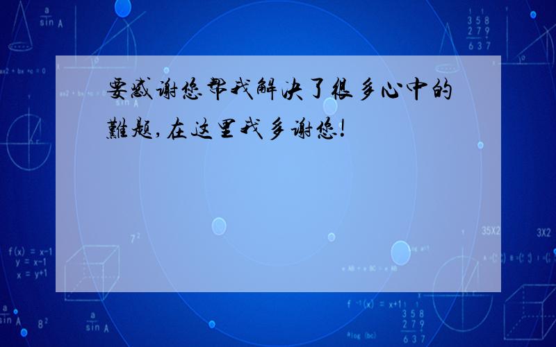 要感谢您帮我解决了很多心中的难题,在这里我多谢您!