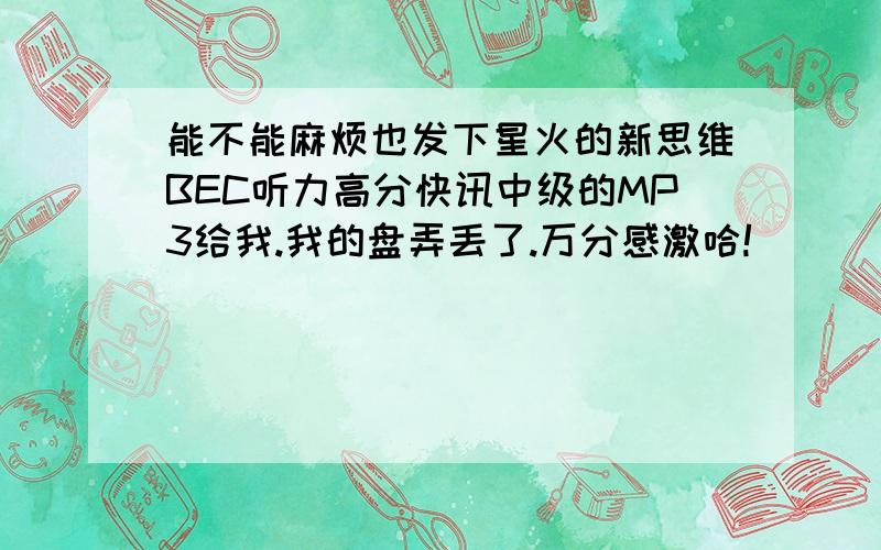 能不能麻烦也发下星火的新思维BEC听力高分快讯中级的MP3给我.我的盘弄丢了.万分感激哈!