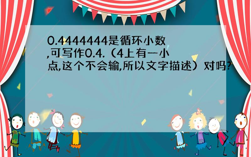 0.4444444是循环小数,可写作0.4.（4上有一小点,这个不会输,所以文字描述）对吗?