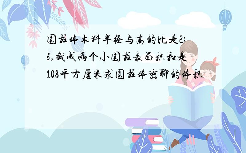 圆柱体木料半径与高的比是2:5,截成两个小圆柱表面积和是108平方厘米求圆柱体密聊的体积