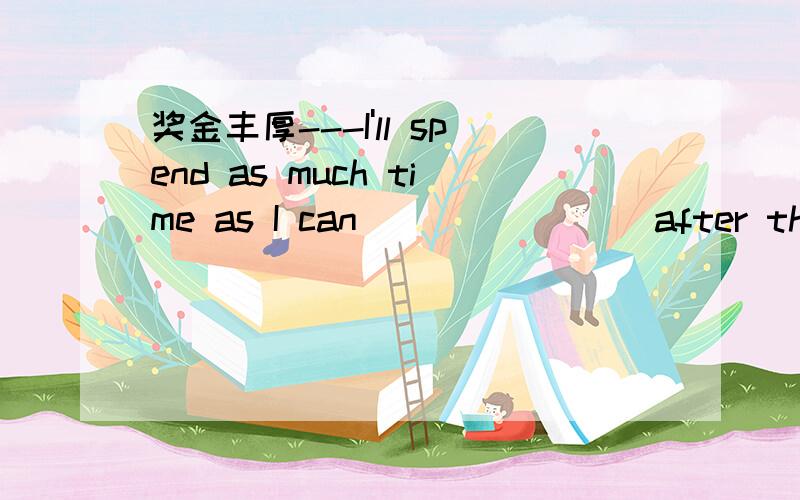 奖金丰厚---I'll spend as much time as I can _______ after the fl