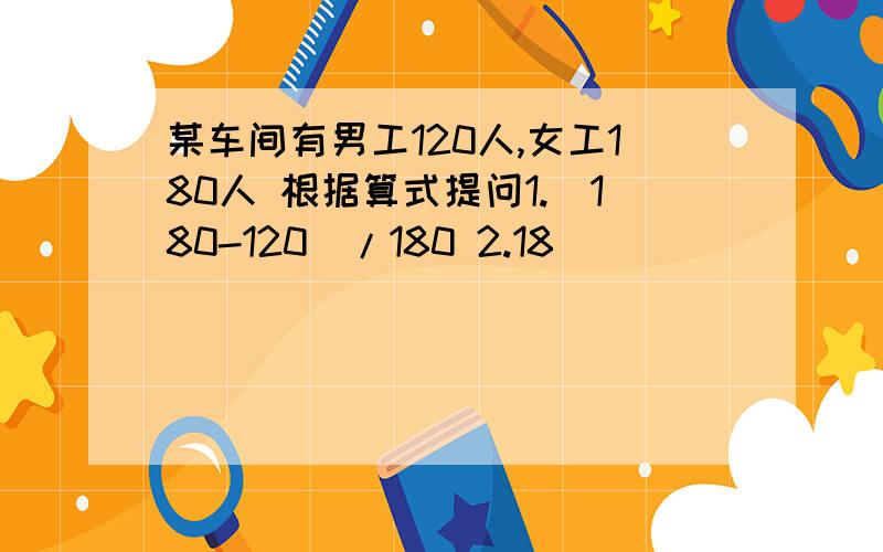 某车间有男工120人,女工180人 根据算式提问1.（180-120）/180 2.18